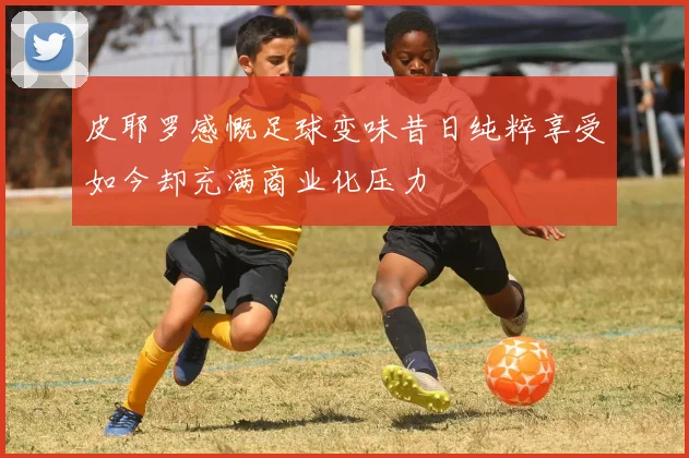 皮耶罗感慨足球变味昔日纯粹享受如今却充满商业化压力