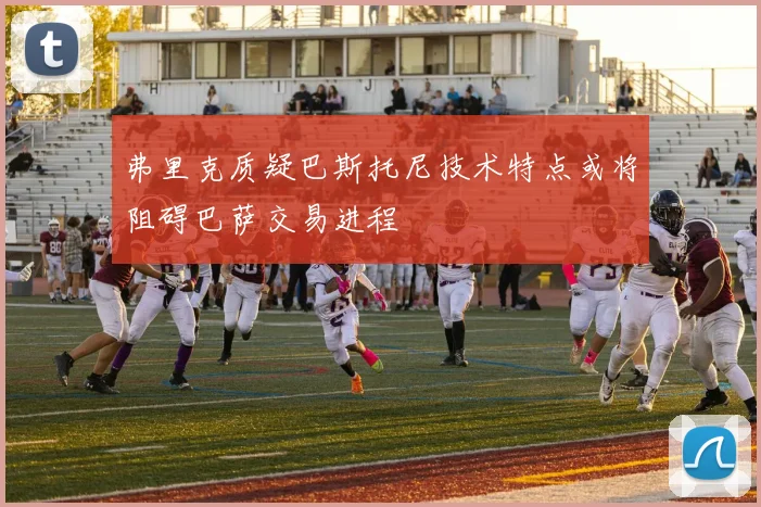 弗里克质疑巴斯托尼技术特点或将阻碍巴萨交易进程