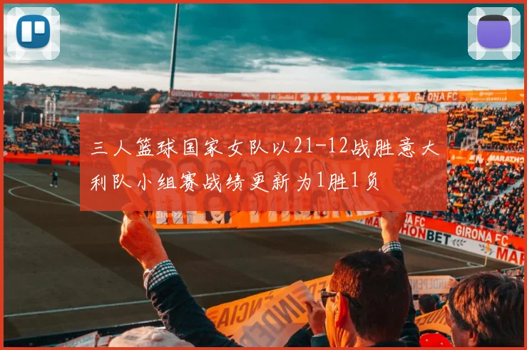 三人篮球国家女队以21-12战胜意大利队小组赛战绩更新为1胜1负