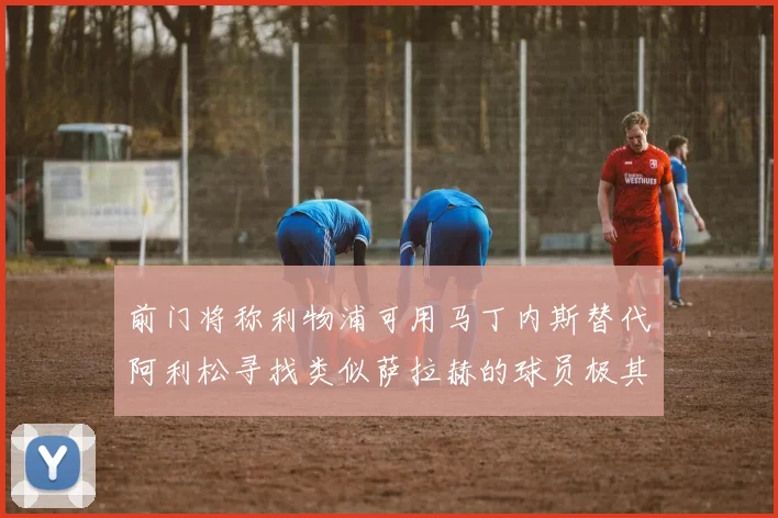 前门将称利物浦可用马丁内斯替代阿利松寻找类似萨拉赫的球员极其困难