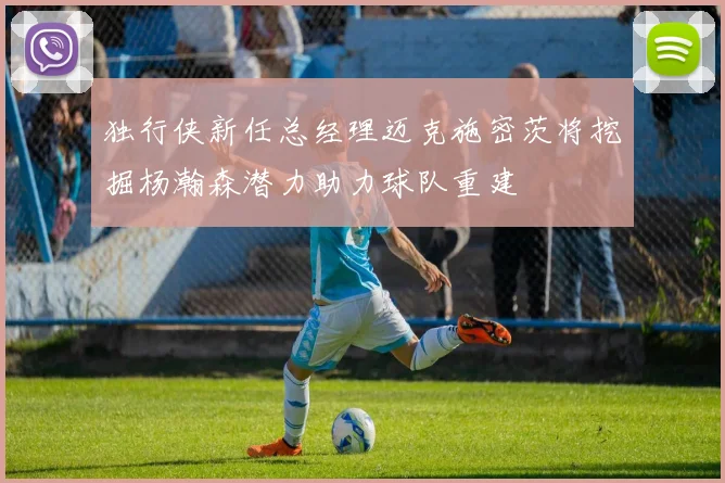 独行侠新任总经理迈克施密茨将挖掘杨瀚森潜力助力球队重建