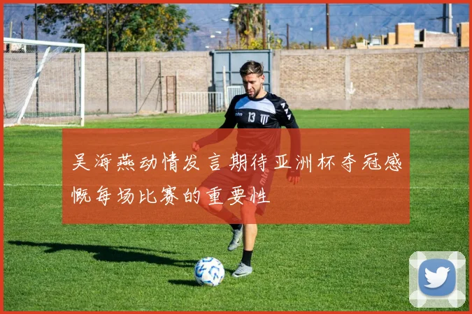 吴海燕动情发言期待亚洲杯夺冠感慨每场比赛的重要性