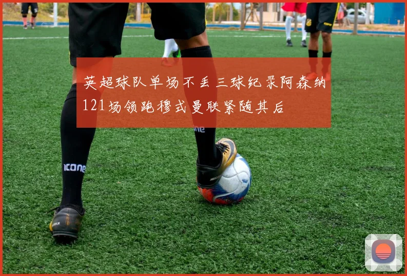 英超球队单场不丢三球纪录阿森纳121场领跑穆式曼联紧随其后