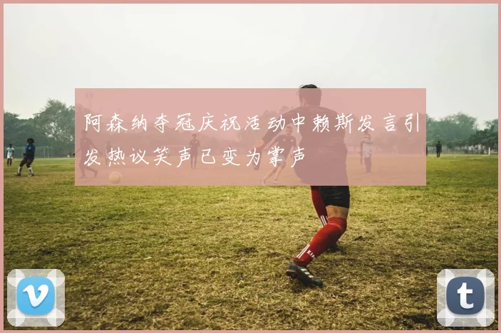 阿森纳夺冠庆祝活动中赖斯发言引发热议笑声已变为掌声