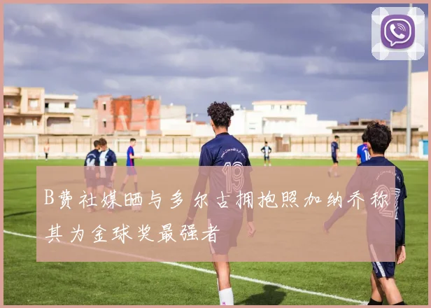 B费社媒晒与多尔古拥抱照加纳乔称其为金球奖最强者