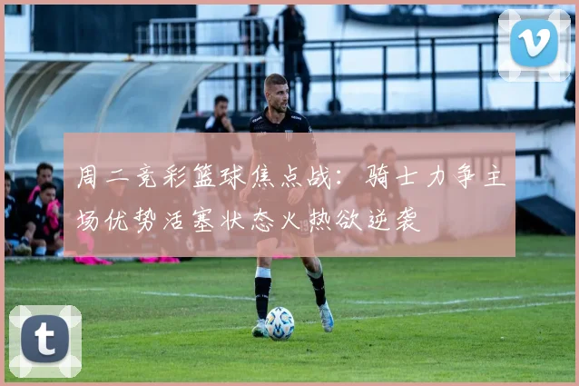 周二竞彩篮球焦点战：骑士力争主场优势活塞状态火热欲逆袭