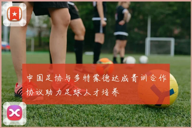 中国足协与多特蒙德达成青训合作协议助力足球人才培养