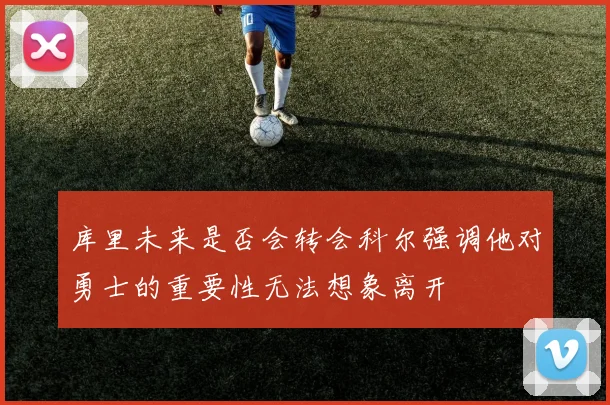 库里未来是否会转会科尔强调他对勇士的重要性无法想象离开