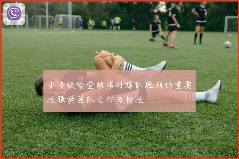 小卡谈哈登缺席对球队胜利的重要性强调团队合作与韧性