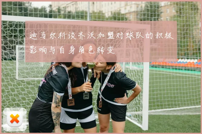 迪马尔科谈齐沃加盟对球队的积极影响与自身角色转变