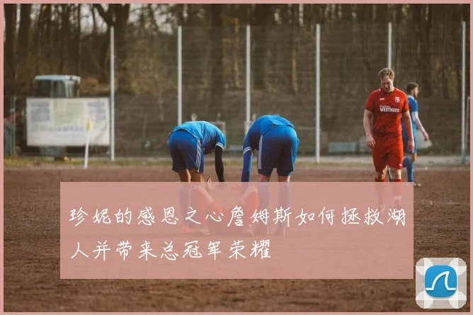 珍妮的感恩之心詹姆斯如何拯救湖人并带来总冠军荣耀