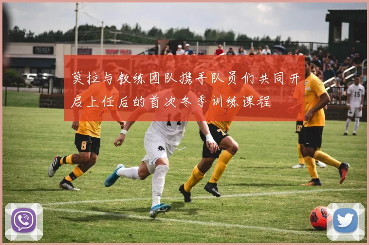 莫拉与教练团队携手队员们共同开启上任后的首次冬季训练课程