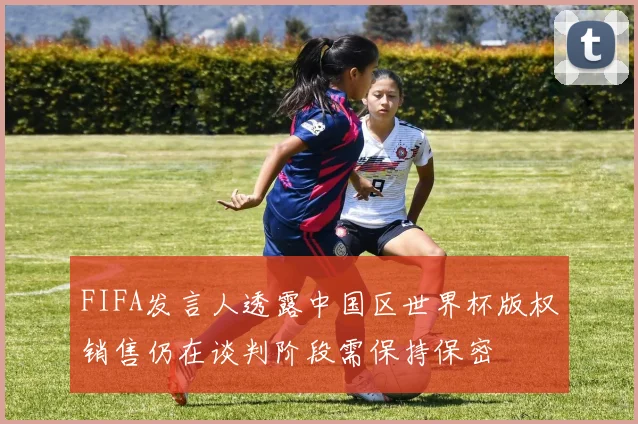 FIFA发言人透露中国区世界杯版权销售仍在谈判阶段需保持保密