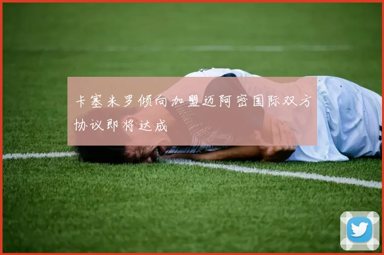 卡塞米罗倾向加盟迈阿密国际双方协议即将达成